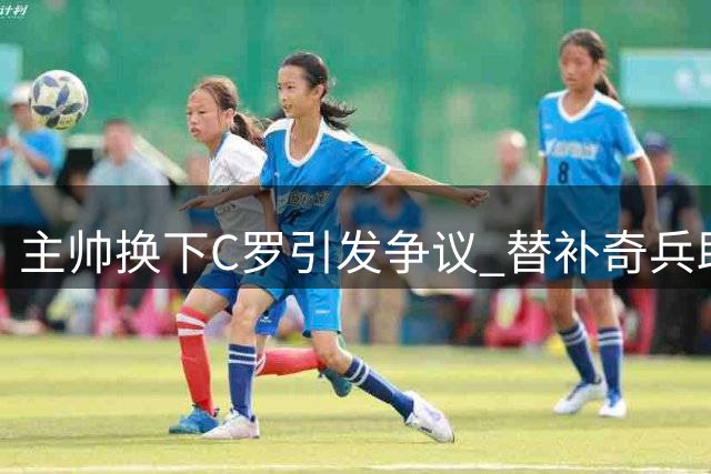 主帅换下C罗引发争议 替补奇兵助球队神奇逆转