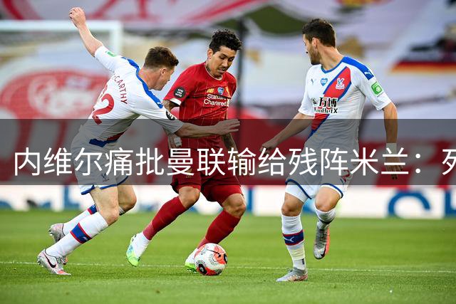 内维尔痛批曼联输给残阵米兰：死盯阿莫林是巨大失误