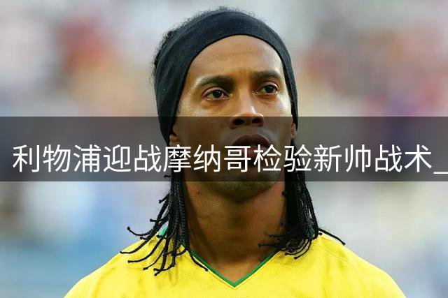 利物浦迎战摩纳哥检验新帅战术 后防漏洞成季前赛最大隐患