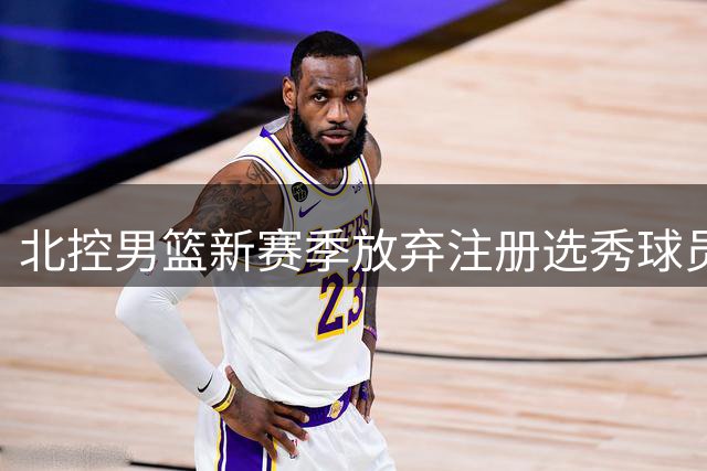 北控男篮新赛季放弃注册选秀球员柳锐 球员主动申请延缓CBA生涯