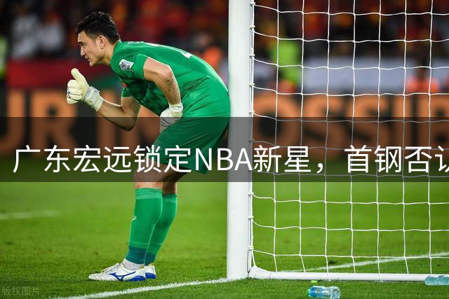 广东宏远锁定NBA新星，首钢否认赵睿离队传闻，U19新秀爆砍双20+