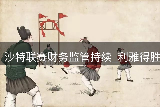沙特联赛财务监管持续 利雅得胜利遭续约禁令