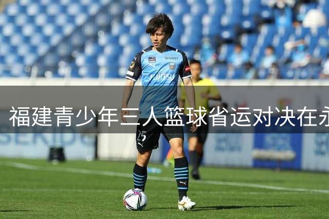 福建青少年三人篮球省运对决在永安火热开赛