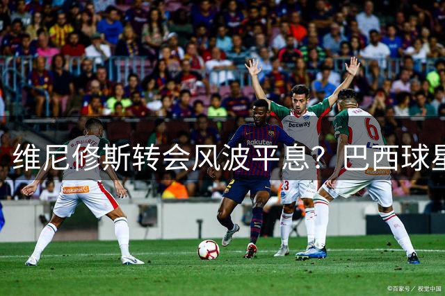 维尼修斯转会风波平息？巴西球星专注皇马新赛季备战