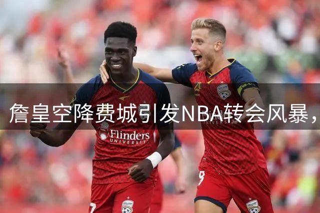 詹皇空降费城引发NBA转会风暴，东部格局或将重塑