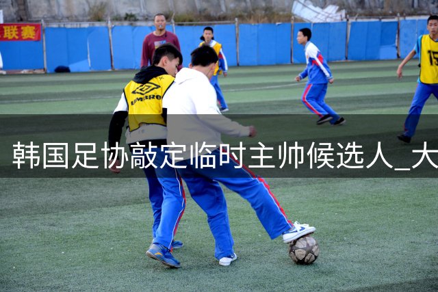 韩国足协敲定临时主帅候选人 大热门波耶特未通过资格审查
