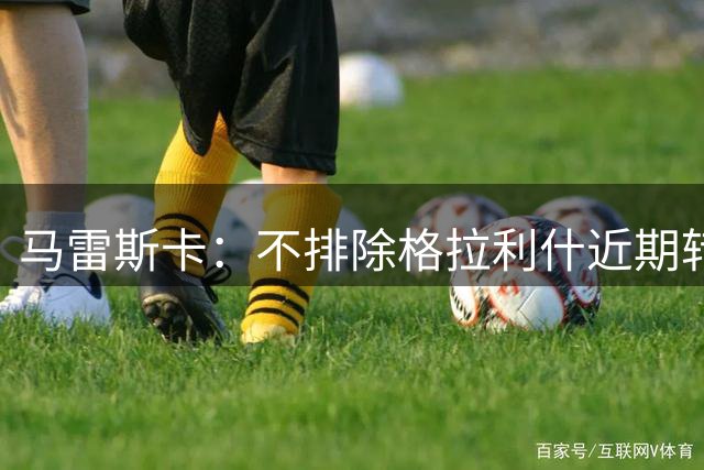 马雷斯卡：不排除格拉利什近期转会可能