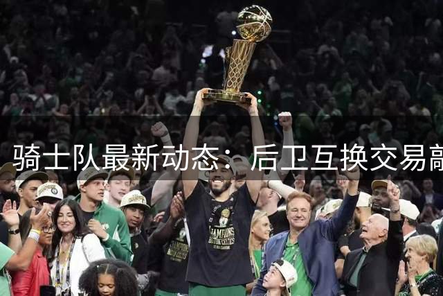 骑士队最新动态：后卫互换交易敲定 阵容调整持续进行